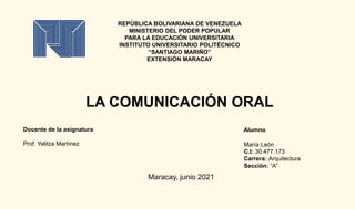 REPÚBLICA BOLIVARIANA DE VENEZUELA
MINISTERIO DEL PODER POPULAR
PARA LA EDUCACIÓN UNIVERSITARIA
INSTITUTO UNIVERSITARIO POLITÉCNICO
“SANTIAGO MARIÑO”
EXTENSIÓN MARACAY
LA COMUNICACIÓN ORAL
Alumno
María León
C.I: 30.477.173
Carrera: Arquitectura
Sección: “A”
Docente de la asignatura
Prof. Yelitza Martínez
Maracay, junio 2021
 