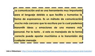 La comunicación oral es una herramienta muy importante
para el lenguaje debido a que facilita y humaniza la
forma de expresarnos. Es un método de comunicación
mucho más cercano que la escritura por lo cual podemos
transmitir ideas y emociones de una manera más
personal. Por lo tanto , si esta es manejada de la forma
correcta puede aportar muchísimo a la transmisión de
cualquier mensaje.
Link a Slideshare: https://www.slideshare.net/ClaraRodrguez3/mndala-comunicacin-oral-maria-len
 