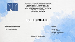 REPÚBLICA BOLIVARIANA DE VENEZUELA
MINISTERIO DEL PODER POPULAR
PARA LA EDUCACIÓN UNIVERSITARIA
INSTITUTO UNIVERSITARIO POLITÉCNICO
“SANTIAGO MARIÑO”
EXTENSIÓN VALENCIA
EL LENGUAJE
Alumno
María León
C.I: 30.477.173
Carrera: Arquitectura
Sección: “A”
Docente de la asignatura
Prof. Yelitza Martínez
Maracay, abril 2021
 
