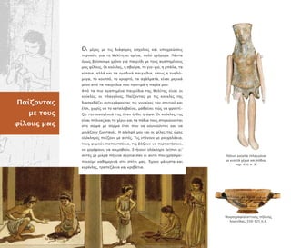 Παίζοντας
µε τους
φίλους µας
Οι µέρες µε τις διάφορες ασχολίες και υ οχρεώσεις
ερνούν, για τη Μελίτη κι εµένα, ολύ γρήγορα. Πάντα
όµως βρίσκουµε χρόνο για αιχνίδι µε τους αγα ηµένους
µας φίλους. Οι κούκλες, η σβούρα, το γιο-γιο, η µ άλα, τα
κότσια, αλλά και τα οµαδικά αιχνίδια, ό ως η τυφλό-
µυγα, το κουτσό, το κρυφτό, τα αγάλµατα, είναι µερικά
µόνο α ό τα αιχνίδια ου ροτιµά η αρέα µου.
Α ό τα ιο αγα ηµένα αιχνίδια της Μελίτης είναι οι
κούκλες, οι λαγγόνες. Παίζοντας µε τις κούκλες της
διασκεδάζει αντιγράφοντας τις γυναίκες του σ ιτιού και
έτσι, χωρίς να το καταλαβαίνει, µαθαίνει ώς να φροντί-
ζει την οικογένειά της όταν έρθει η ώρα. Οι κούκλες της
είναι ήλινες και τα χέρια και τα όδια τους στερεώνονται
στο σώµα µε σύρµα έτσι ου να κουνιούνται και να
µοιάζουν ζωντανές. Η αδελφή µου και οι φίλες της ώρες
ολόκληρες αίζουν µε αυτές. Τις ντύνουν µε ρουχαλάκια,
τους φορούν α ουτσάκια, τις βάζουν να ερ ατήσουν,
να χορέψουν, να κοιµηθούν. Στήνουν ολόκληρο δεί νο γι’
αυτές µε µικρά ήλινα αγγεία σαν κι αυτά ου χρησιµο-
οιούµε καθηµερινά στο σ ίτι µας. Έχουν µάλιστα και
καρέκλες, τρα εζάκια και κρεβάτια.
Πήλινη κούκλα ( λαγγόνα)
µε κινητά χέρια και όδια,
ερ. 490 . Χ.
Μικρογραφία αττικής ήλινης
λεκανίδας, 550–525 .Χ.
 