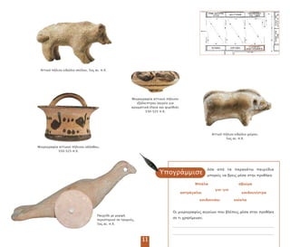 Αττικό ήλινο ειδώλιο σκύλου, 5ος αι. .Χ.
όσα α ό τα αρακάτω αιχνίδια
µ ορείς να βρεις µέσα στην ροθήκη:
Υ ογράµµισε
Αττικό ήλινο ειδώλιο χοίρου,
5ος αι. .Χ.
Μικρογραφία αττικού ήλινου κάλαθου,
550–525 .Χ.
11
Μ άλα
κούκλα
γιο-γιο
αστράγαλοι κουδουνίστρα
σβούρα
κουδουνάκι
Οι µικρογραφίες αγγείων ου βλέ εις µέσα στην ροθήκη
σε τι χρησίµευαν;
Παιχνίδι µε µορφή
εριστεριού σε τροχούς,
5ος αι. .Χ.
Μικρογραφία αττικού ήλινου
εξάλει τρου (αγγείο για
αρωµατικά έλαια και ψιµύθια),
550–525 .Χ.
 