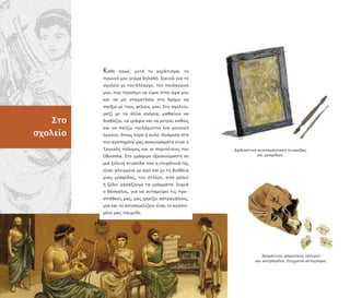 Δερµάτινος φορµίσκος ( ουγκί)
και αστράγαλοι. Σύγχρονα αντίγραφα.
Σχεδιαστική ανα αράσταση ινακίδας
και γραφίδων.
Στο
σχολείο
Κάθε ρωί, µετά το ακράτισµα, το
ρωινό µου γεύµα δηλαδή, ξεκινώ για το
σχολείο µε τον Κλέαρχο, τον αιδαγωγό
µου, ου ροσέχει να είµαι στην ώρα µου
και να µη σταµατήσω στο δρόµο να
αίξω µε τους φίλους µου. Στο σχολείο,
µαζί µε τα άλλα αγόρια, µαθαίνω να
διαβάζω, να γράφω και να µετρώ, καθώς
και να αίζω τουλάχιστον ένα µουσικό
όργανο, ό ως λύρα ή αυλό. Ανάµεσα στα
ιο αγα ηµένα µας αναγνώσµατα είναι ο
Τρωικός όλεµος και οι ερι έτειες του
Οδυσσέα. Στο γράψιµο εξασκούµαστε σε
µια ξύλινη ινακίδα ου η ε ιφάνειά της
είναι αλειµµένη µε κερί και µε τη βοήθεια
µιας γραφίδας, του στύλου, α ό χαλκό
ή ξύλο, χαράζουµε τα γράµµατα. Συχνά
ο δάσκαλος, για να ανταµείψει τις ρο-
σ άθειές µας, µας χαρίζει αστραγάλους,
µια και το αστραγαλίζειν είναι το αγα η-
µένο µας αιχνίδι.
 