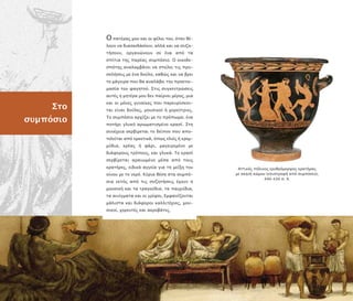 Αττικός ήλινος ερυθρόµορφος κρατήρας
µε σκηνή κώµου (ε ιστροφή α ό συµ όσιο),
440–430 . Χ.
Στο
συµ όσιο
Ο ατέρας µου και οι φίλοι του, όταν θέ-
λουν να διασκεδάσουν, αλλά και να συζη-
τήσουν, οργανώνουν σε ένα α ό τα
σ ίτια της αρέας συµ όσιο. Ο οικοδε-
σ ότης αναλαµβάνει να στείλει τις ρο-
σκλήσεις µε ένα δούλο, καθώς και να βρει
το µάγειρα ου θα αναλάβει την ροετοι-
µασία του φαγητού. Στις συγκεντρώσεις
αυτές η µητέρα µου δεν αίρνει µέρος, µια
και οι µόνες γυναίκες ου αρευρίσκον-
ται είναι δούλες, µουσικοί ή χορεύτριες.
Το συµ όσιο αρχίζει µε το ρό ωµα, ένα
οτήρι γλυκό αρωµατισµένο κρασί. Στη
συνέχεια σερβίρεται το δεί νο ου α ο-
τελείται α ό ορεκτικά, ό ως ελιές ή κρεµ-
µύδια, κρέας ή ψάρι, µαγειρεµένο µε
διάφορους τρό ους, και γλυκά. Το κρασί
σερβίρεται αραιωµένο µέσα α ό τους
κρατήρες, ειδικά αγγεία για τη µείξη του
οίνου µε το νερό. Κύρια θέση στα συµ ό-
σια εκτός α ό τις συζητήσεις έχουν η
µουσική και τα τραγούδια, τα αιχνίδια,
τα αινίγµατα και οι γρίφοι. Εµφανίζονται
µάλιστα και διάφοροι καλλιτέχνες, µου-
σικοί, χορευτές και ακροβάτες.
 