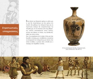 Αττική µελανόµορφη λήκυθος. Α οχαιρετισµός
τριών ολεµιστών, 500–490 .Χ.
Στρατιωτικές
υ οχρεώσεις
Στην ηλικία των δεκαοκτώ χρόνων οι φίλοι µου
κι εγώ θα υ ηρετήσουµε για δυο χρόνια στο
στρατό. Θα µάθουµε την ολεµική τέχνη και σε
ερί τωση ολέµου θα υ ερασ ιστούµε την
ατρίδα µας. Οι ιο λούσιοι α ό τους Αθηναί-
ους ολίτες κατατάσσονται στους ο λίτες,
αυτούς ου φέρουν το ό λον, την ασ ίδα δη-
λαδή, και στους ι είς.
Πριν την αναχώρηση για τη µάχη, ό ως µου έχει
διηγηθεί ο ατέρας µου, συνηθίζεται η οικογένεια
να α οχαιρετά τον ολεµιστή µε µια τελετή, στην
ο οία συνήθως η µητέρα κάνει σ ονδή και ο
ατέρας τού αραδίδει τα ό λα.
 