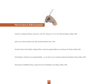 25
Ιστορία του Ελληνικού Έθνους, Τόµος Β (σ. 438-501), Τόµος Γ2 (σ. 192-214), Εκδοτική Αθηνών, Αθήνα 2000
Jenkins Ian, Greek and Roman Life, publ. by British Museum Press, 1993
Κόννολλυ Πίτερ, Ντοτζ Χάζελ, Η Αρχαία Πόλη. Η ζωή στην αρχαία Αθήνα και στη Ρώµη, εκδ. Πατάκη, Αθήνα 2001
Πλατή Μαρίνα, Παίζοντας στην Αρχαία Ελλάδα… µε τον Λύσιν και την Τιµαρέτην, Μουσείο Κυκλαδικής Τέχνης, Αθήνα 1998
Φωκά Ιωάννα, Βαλαβάνης Πάνος, Αρχιτεκτονική και Πολεοδοµία, εκδ. Κέδρος, Αθήνα 1998
Προτεινόµενη Βιβλιογραφία
 