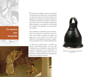 Το ρώτο
µου
αιχνίδι
Την ηµέρα ου γεννήθηκα οι γονείς µου κρέµασαν
στην εξώ ορτα ένα κλαδί ελιάς, για να δηλώσουν
ότι α όκτησαν αγόρι. Ε τά µέρες αργότερα, στα
αµφιδρόµια, έγινα δεκτός ως µέλος της οικογένειας
και δέκα µέρες αργότερα µου έδωσαν το όνοµα του
α ού µου, Λέων. Όταν γεννήθηκε η αδελφή µου
Μελίτη κρέµασαν στην είσοδο του σ ιτιού µαλλί
α ό ρόβατο ου συµβολίζει την εργατικότητα
της γυναίκας.
Με την αδελφή µου µεγαλώσαµε µαζί στα διαµερί-
σµατα των γυναικών, το γυναικωνίτη, µέχρι ου
έγινα ε τά χρονών και άρχισα να ερνάω την
ηµέρα µου µε τους άντρες του σ ιτιού, στον
ανδρωνίτη. Η ανατροφή µας και κυρίως οι καθηµε-
ρινές µας ασχολίες είναι ια τελείως διαφορετικές.
Το ρώτο µου αιχνίδι ήταν η λαταγή, µια
ήλινη κουδουνίστρα δηλαδή, ου είχε µέσα
ετραδάκια και µε το θόρυβο ου έκαναν όταν την
κουνούσα, ξεχνιόµουνα και σταµατούσα τα
κλάµατα. Η τροφός µας µάλιστα ιστεύει ότι έτσι
ξεγελιούνται τα κακά νεύµατα ου αραµονεύουν
γύρω α ό την κούνια των µωρών.
Πήλινο αττικό µελαµβαφές κουδουνάκι,
4ος αι. .Χ.
 