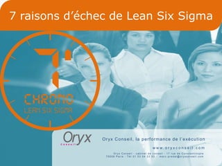 7 raisons d’échec de Lean Six Sigma




               O r yx C o n s e i l , l a p e r f o r manc e d e l ’ e xé c u t i on
                                                www. o r yxc o n s e i l . c o m
                     Oryx Conseil - cabinet de conseil - 17 rue de Constantinople
                 75008 Paris - Tél 01 53 04 33 53 - marc.predal@oryxconseil.com


                                                              1
 