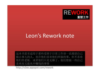 Leon’s Rework note
这本书甚至适用于那些受困于日常工作却一直渴望自己
做点事儿的人。也许他们喜欢他们所做的事，但不喜欢
他们的老板。或者他们只是无聊了。他们想做一些自己
喜欢而又能从中赚钱的事情
http://v2ex.appspot.com/rework
 