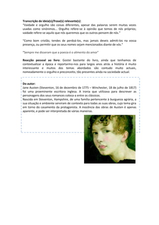 Transcrição de ideia(s)/frase(s) relevante(s):
“Vaidade e orgulho são coisas diferentes, apesar das palavras serem muitas vezes
usadas como sinónimos... Orgulho refere-se à opinião que temos de nós próprios;
vaidade refere-se aquilo que nós queremos que os outros pensem de nós.”

“Como bom cristão, tendes de perdoá-los, mas jamais deveis admiti-los na vossa
presença, ou permitir que os seus nomes sejam mencionados diante de vós.”

“Sempre me disseram que a poesia é o alimento do amor”

Reacção pessoal ao livro: Gostei bastante do livro, ainda que tenhamos de
contextualizar a época e reportarmo-nos para largos anos atrás a história é muito
interessante e muitos dos temas abordados são contudo muito actuais,
nomeadamente o orgulho e preconceito, tão presentes ainda na sociedade actual.


Do autor:
Jane Austen (Steventon, 16 de dezembro de 1775 – Winchester, 18 de julho de 1817)
foi uma proeminente escritora inglesa. A ironia que utilizava para descrever as
personagens dos seus romances coloca-a entre os clássicos.
Nascida em Steventon, Hampshire, de uma família pertencente à burguesia agrária, a
sua situação e ambiente serviram de contexto para todas as suas obras, cujo tema gira
em torno do casamento da protagonista. A inocência das obras de Austen é apenas
aparente, e pode ser interpretada de várias maneiras.
 