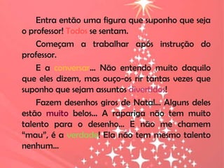 Entra então uma figura que suponho que seja
o professor! Todos se sentam.
    Começam a trabalhar após instrução do
professor.
    E a conversar… Não entendo muito daquilo
que eles dizem, mas ouço-os rir tantas vezes que
suponho que sejam assuntos divertidos!
    Fazem desenhos giros de Natal… Alguns deles
estão muito belos… A rapariga não tem muito
talento para o desenho... E não me chamem
“mau”, é a verdade! Ela não tem mesmo talento
nenhum…
 
