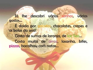Já lhe descobri vários sonhos, vários
gostos…
    É doida por gelados, chocolates, crepes e
os bolos da avó!
    Gosta de sumos de laranja, de Ice Tea…
    Gosta muito de arroz, lasanha, bifes,
pizzas, bacalhau com natas…
 