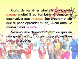Gosta de ver séries criminais (aliás, gosta
mesmo muito! E eu também já comecei a
desenvolver esse interesse. São programas em
que se pode aprender muito). Além disso, vê
muitos filmes musicais…
   Vê uma série chamada “Glee”, da qual eu
não gostei muito, mas ela parece divertir-se
bastante a vê-la.
 