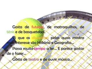 Gosta de futebol, de matraquilhos, de
ténis e de basquetebol.
   Vi que as disciplinas pelas quais mostra
mais interesse são História e Geografia…
   Passa muito tempo a ler… E parece gostar
de o fazer…
   Gosta de teatro e de ouvir música…
 