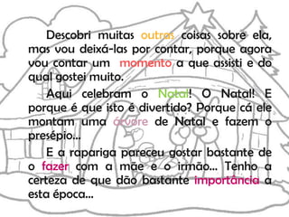 Descobri muitas outras coisas sobre ela,
mas vou deixá-las por contar, porque agora
vou contar um momento a que assisti e do
qual gostei muito.
    Aqui celebram o Natal! O Natal! E
porque é que isto é divertido? Porque cá ele
montam uma árvore de Natal e fazem o
presépio…
    E a rapariga pareceu gostar bastante de
o fazer com a mãe e o irmão… Tenho a
certeza de que dão bastante importância a
esta época…
 