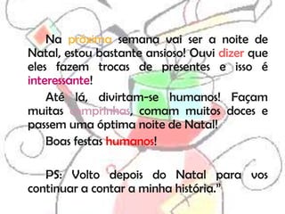 Na próxima semana vai ser a noite de
Natal, estou bastante ansioso! Ouvi dizer que
eles fazem trocas de presentes e isso é
interessante!
    Até lá, divirtam-se humanos! Façam
muitas comprinhas, comam muitos doces e
passem uma óptima noite de Natal!
    Boas festas humanos!

   PS: Volto depois do Natal para vos
continuar a contar a minha história.”
 