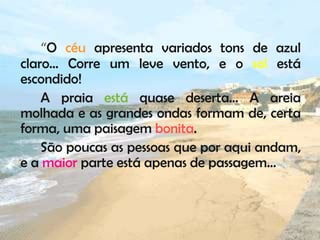 “O céu apresenta variados tons de azul
claro… Corre um leve vento, e o sol está
escondido!
    A praia está quase deserta… A areia
molhada e as grandes ondas formam de, certa
forma, uma paisagem bonita.
    São poucas as pessoas que por aqui andam,
e a maior parte está apenas de passagem…
 