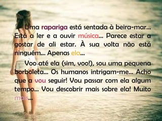 Uma rapariga está sentada à beira-mar…
Está a ler e a ouvir música… Parece estar a
gostar de ali estar. À sua volta não está
ninguém… Apenas ela…
   Voo até ela (sim, voo!), sou uma pequena
borboleta… Os humanos intrigam-me… Acho
que a vou seguir! Vou passar com ela algum
tempo… Vou descobrir mais sobre ela! Muito
mais…
 