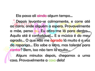 Ela passa ali ainda algum tempo…
   Depois levanta-se calmamente, e corre até
ao carro, onde alguém a espera. Provavelmente
a mãe, penso eu. Eu atiro-me lá para dentro…
Aquilo até é confortável… E a música é do meu
agrado… O que não me agrada lá muito é a voz
da rapariga… Ela sabe a letra, mas talento para
cantar? Bem, isso não tem lá muito…
   Alguns minutos depois, chegamos a uma
casa. Provavelmente a casa dela!
 