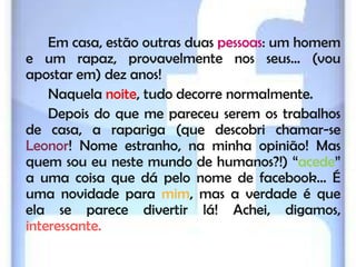 Em casa, estão outras duas pessoas: um homem
e um rapaz, provavelmente nos seus… (vou
apostar em) dez anos!
    Naquela noite, tudo decorre normalmente.
    Depois do que me pareceu serem os trabalhos
de casa, a rapariga (que descobri chamar-se
Leonor! Nome estranho, na minha opinião! Mas
quem sou eu neste mundo de humanos?!) “acede”
a uma coisa que dá pelo nome de facebook… É
uma novidade para mim, mas a verdade é que
ela se parece divertir lá! Achei, digamos,
interessante.
 