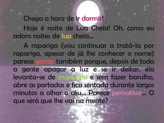 Chega a hora de ir dormir!
   Hoje é noite de Lua Cheia! Oh, como eu
adoro noites de lua cheia…
   A rapariga (vou continuar a tratá-la por
rapariga, apesar de já lhe conhecer o nome)
parece gostar também porque, depois de toda
a gente apagar a luz e se ir deitar, ela
levanta-se de mansinho e sem fazer barulho,
abre as portadas e fica sentada durante largos
minutos a olhar o céu… Parece pensativa… O
que será que lhe vai na mente?
 