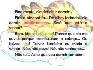 Finalmente, ela decide ir dormir…
    Fico a observá-la… De olhos fechados, ela
dorme pacificamente… Será que está a
sonhar?
    Bem, isto assustou-me! Parece que ela me
ouviu, porque acenou com a cabeça… Ou
talvez não! Talvez também eu esteja a
sonhar! Não, não posso! Nós não sonhamos…
    Não sei… Acho que vou dormir também.
 