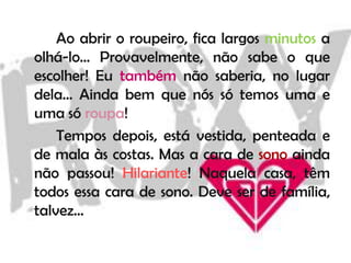 Ao abrir o roupeiro, fica largos minutos a
olhá-lo… Provavelmente, não sabe o que
escolher! Eu também não saberia, no lugar
dela… Ainda bem que nós só temos uma e
uma só roupa!
    Tempos depois, está vestida, penteada e
de mala às costas. Mas a cara de sono ainda
não passou! Hilariante! Naquela casa, têm
todos essa cara de sono. Deve ser de família,
talvez…
 