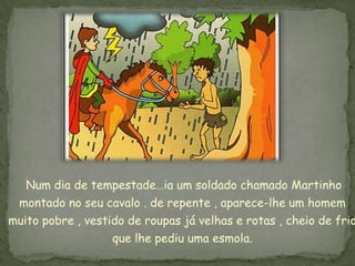 Num dia de tempestade…ia um soldado chamado Martinho
  montado no seu cavalo . de repente , aparece-lhe um homem
muito pobre , vestido de roupas já velhas e rotas , cheio de frio
                   que lhe pediu uma esmola.
 