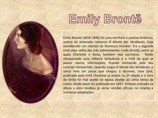Emily Brontë (1818-1848) foi uma escritora e poetisa britânica,
autora do aclamado romance O Monte dos Vendavais, hoje
considerado um clássico da literatura mundial. Era a segunda
irmã mais velha das três sobreviventes irmãs Brontë, entre as
quais Charlotte e Anne, também elas escritoras. Tendo
ultrapassado uma infância torbulenta é a irmã da qual se
possui menos informações, ficando conhecida pelo seu
carácter introvertido. Quando surgiu O Monte dos Vendavais, o
único livro em prosa que chegou a escrever, Jane Eyre,
publicado pela irmã Charlotte já estava na 2ª edição e o livro
de Emily foi mal aceite na época devido ao clima tenso da
trama. Ainda assim foi publicado em 1847. Embora criticado na
altura a obra recebeu já várias versões oficiais no cinema e
inúmeras adaptações.
 