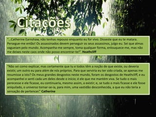 “…Catherine Earnshaw, não tenhas repouso enquanto eu for vivo. Disseste que eu te matara.
Persegue-me então! Os assassinados devem perseguir os seus assassinos, julgo eu. Sei que almas
vagueiam pelo mundo. Acompanha-me sempre, toma qualquer forma, enlouquece-me, mas não
me deixes neste caos onde não posso encontrar-te!”. Heathcliff



“Não sei como explicar, mas certamente que tu e todos têm a noção de que existe, ou deveria
existir, um outro eu para além de nós próprios. Para que serviria eu ter sido criada, se apenas me
resumisse a isto? Os meus grandes desgostos neste mundo, foram os desgostos de Heathcliff, e eu
acompanhei e senti cada um deles desde o início; é ele que me mantém viva. Se tudo o mais
perecesse e ele ficasse, eu continuaria, mesmo assim, a existir; e, se tudo o mais ficasse e ele fosse
aniquilado, o universo tornar-se-ia, para mim, uma vastidão desconhecida, a que eu não teria a
sensação de pertencer.” Catherine
 