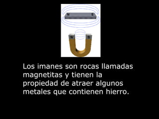 Los imanes son rocas llamadas magnetitas y tienen la propiedad de atraer algunos metales que contienen hierro. 