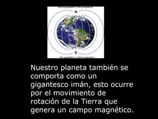 Nuestro planeta también se comporta como un gigantesco imán, esto ocurre por el movimiento de rotación de la Tierra que genera un campo magnético. 