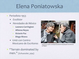 Elena Poniatowska
• Periodista 1953
• Excélsior
• Novedades de México
• Leonora Carrington
• Alfonso Reyes
• Octavio Paz
• Diego Rivera
• Unió con Centro
Mexicano de Escritores
• “Terrain dominated by
men.” (Schuessler, p94)
http://www.quien.com/espectaculos/2011/05/26/quien-fue-leonora-
carrington
 
