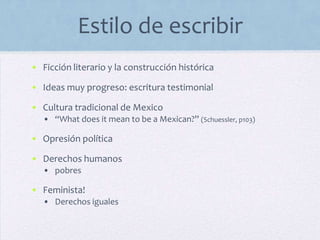 Estilo de escribir
• Ficción literario y la construcción histórica
• Ideas muy progreso: escritura testimonial
• Cultura tradicional de Mexico
• “What does it mean to be a Mexican?” (Schuessler, p103)
• Opresión política
• Derechos humanos
• pobres
• Feminista!
• Derechos iguales
 