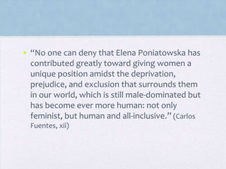 • “No one can deny that Elena Poniatowska has
contributed greatly toward giving women a
unique position amidst the deprivation,
prejudice, and exclusion that surrounds them
in our world, which is still male-dominated but
has become ever more human: not only
feminist, but human and all-inclusive.” (Carlos
Fuentes, xii)
 