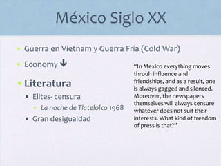 México Siglo XX
• Guerra en Vietnam y Guerra Fría (Cold War)
• Economy 
•Literatura
• Elites- censura
• La noche de Tlatelolco 1968
• Gran desigualdad
“In Mexico everything moves
throuh influence and
friendships, and as a result, one
is always gagged and silenced.
Moreover, the newspapers
themselves will always censure
whatever does not suit their
interests. What kind of freedom
of press is that?”
 