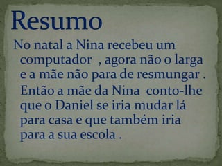 No natal a Nina recebeu um 
computador , agora não o larga 
e a mãe não para de resmungar . 
Então a mãe da Nina conto-lhe 
que o Daniel se iria mudar lá 
para casa e que também iria 
para a sua escola . 
 