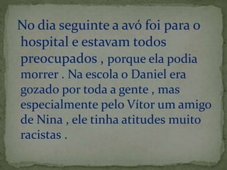 No dia seguinte a avó foi para o 
hospital e estavam todos 
preocupados , porque ela podia 
morrer . Na escola o Daniel era 
gozado por toda a gente , mas 
especialmente pelo Vítor um amigo 
de Nina , ele tinha atitudes muito 
racistas . 
 