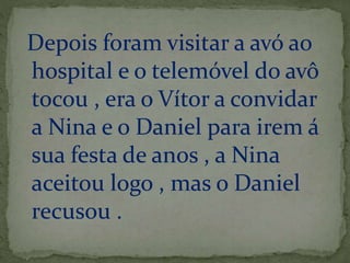 Depois foram visitar a avó ao 
hospital e o telemóvel do avô 
tocou , era o Vítor a convidar 
a Nina e o Daniel para irem á 
sua festa de anos , a Nina 
aceitou logo , mas o Daniel 
recusou . 
 