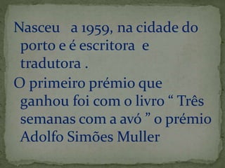 Nasceu a 1959, na cidade do 
porto e é escritora e 
tradutora . 
O primeiro prémio que 
ganhou foi com o livro “ Três 
semanas com a avó ” o prémio 
Adolfo Simões Muller 
 