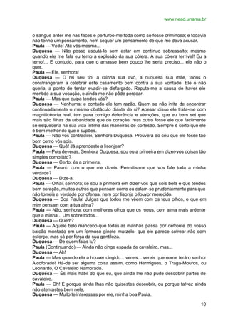 www.nead.unama.br


o sangue arder me nas faces e perturbo-me toda como se fosse criminosa; e todavia
não tenho um pensamento, nem sequer um pensamento de que me deva acusar.
Paula — Vede! Até vós mesma...
Duquesa — Não posso escutá-lo sem estar em contínuo sobressalto; mesmo
quando ele me fala eu temo a explosão da sua cólera. A sua cólera terrível! Eu a
temo!... E contudo, para que o amasse bem pouco lhe seria preciso... ele não o
quer.
Paula — Ele, senhora!
Duquesa — O rei seu tio, a rainha sua avó, a duquesa sua mãe, todos o
constrangeram a celebrar este casamento bem contra a sua vontade. Ele o não
queria, a ponto de tentar evadir-se disfarçado. Reputa-me a causa de haver ele
mentido a sua vocação, e ainda me não pôde perdoar.
Paula — Mas que culpa tendes vós?
Duquesa — Nenhuma; e contudo ele tem razão. Quem se não irrita de encontrar
continuadamente o mesmo obstáculo diante de si? Apesar disso ele trata-me com
magnificência real, tem para comigo deferência e atenções, que eu bem sei que
mais são filhas da urbanidade que do coração; mas outro fosse ele que facilmente
se esqueceria na sua vida íntima das maneiras de cortesão. Sempre é certo que ele
é bem melhor do que o supões.
Paula — Não vos contradirei, Senhora Duquesa. Prouvera ao céu que ele fosse tão
bom como vós sois.
Duquesa — Quê! Já aprendeste a lisonjear?
Paula — Pois deveras, Senhora Duquesa, sou eu a primeira em dizer-vos coisas tão
simples como isto?
Duquesa — Certo, és a primeira.
Paula — Pasmo com o que me dizeis. Permitis-me que vos fale toda a minha
verdade?
Duquesa — Dize-a.
Paula — Olhai, senhora; se sou a primeira em dizer-vos que sois bela e que tendes
bom coração, muitos outros que pensam como eu calam-se prudentemente para que
não tomeis a verdade por ofensa, nem por lisonja o louvor merecido.
Duquesa — Boa Paula! Julgas que todos me vêem com os teus olhos, e que em
mim pensam com a tua alma?
Paula — Não, senhora; com melhores olhos que os meus, com alma mais ardente
que a minha... Um sobre todos...
Duquesa — Quem?
Paula — Aquele belo mancebo que todas as manhãs passa por defronte do vosso
balcão montado em um formoso ginete murzelo, que ele parece sofrear não com
esforço, mas só por força da sua gentileza.
Duquesa — De quem falas tu?
Paula (Continuando) — Ainda não cinge espada de cavaleiro, mas...
Duquesa — Ah!
Paula — Mas quando ele a houver cingido... vereis... vereis que nome terá o senhor
Alcoforado! Há-de ser alguma coisa assim, como Hermigues, o Traga-Mouros, ou
Leonardo, O Cavaleiro Namorado.
Duquesa — És mais hábil do que eu, que ainda lhe não pude descobrir partes de
cavaleiro.
Paula — Oh! É porque ainda lhas não quisestes descobrir, ou porque talvez ainda
não atentastes bem nele.
Duquesa — Muito te interessas por ele, minha boa Paula.

                                                                               10
 