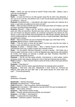 www.nead.unama.br


Paula — Muito: por que vos hei-de eu mentir? Gosto muito dele... Sabeis o que o
outro dia me aconteceu?
Duquesa — Que foi?
Paula — O outro dia tinha eu na mão aquela vossa fita de cetim raso aleonado, e
ele, que me viu com ela, veio direito a mim, e sem me dar tempo para dizer ai! cortou
um pedaço e... levou-o!
Duquesa (Levantando-se) — Imprudente! não sabes que tenho por costume de a
trazer, e que todos em palácio já me viram com ela?
Paula — Não vos estou dizendo que não tive tempo para dizer ai! E depois, que mal
há nisso? Uma fita já toda amarrotada!...
Duquesa (Severa) — Seja o que for, senhora, coisas que me pertençam não as
quero por mãos de estranhos. Quando para aqui viemos, eu pedi ao Senhor Duque
que me livrasse da etiqueta cortesã, da numerosa companhia das damas do meu
serviço, e que a vós só fosse lícito acompanhar-me. Não deveis, portanto, abusar da
minha condescendência, nem comprometer-me com a vossa leviandade. Não sabeis
que gênio tem o duque.
Paula — Mas que queríeis vós que eu fizesse? Ele julgou que a fita fosse minha.
Duquesa (Menos severa) – Estais certa disso?
Paula — Pois de quem a havia ele de julgar? Viu-me com uma fita nas mãos, e
pensou, muito naturalmente, que era minha.
Duquesa (Á parte) — Vaidosa! (Alto) — Bem: o Senhor Duque não pensará tão
naturalmente como vós; e assim é mister que a tomeis a haver.
Paula — Eu lha pedirei, Senhora Duquesa; e se ele a recusar... Oh! Então nós o
faremos julgar contumaz e revel, e como tal degradar para alguma das sete partidas
do mundo, com baraço ao pescoço e pregão que diga: Cavaleiro descortês e
descomedido degradado por amor.
Duquesa — Se ele vos não quiser atender, recorreremos a outra justiça, menos
pomposa, porém mais segura. (Senta-se e com a mão faz sinal para que se retire).
Paula (À parte) — Jesus, Senhor! (Abre a porta do fundo e olha a furto para dentro)
— Ainda não!
Duquesa — Que dizes tu?
Paula — Nada, senhora; estava agora lembrando-me daquele pobre cavaleiro!
Duquesa — Está bem, está bem. (Repete-lhe o sinal. Paula sai: momento de
silêncio). Não gosto de ouvir falar nele, e não posso pensar em outra coisa. Por
quê?.. . (Torna-se pensativa).


CENA III
Alcoforado, A Duquesa

Alcoforado — Senhora Duquesa!
Duquesa (Levantando-se) — Paula! Paula!
Paula (Entrando) — Que me quereis, Senhora Duquesa?
Duquesa (Em voz baixa) — Não sabias tu que ele vinha? Por que me deixaste só?
Paula — Não o sabia, senhora.
Duquesa — Não importa; ficarás comigo.
Paula — Quereis que ele presuma que dele vos arreceais?
Duquesa — Ah! (Alto) — Que fazias tu?
Paula — Ia para junto dos vossos filhos.
Duquesa — Está bem; podes ir. (Paula sai).

                                                                                  11
 