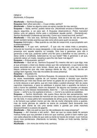 www.nead.unama.br


CENA IV
Alcoforado, A Duquesa

Alcoforado — Senhora Duquesa...
Duquesa (Sem olhar para ele) — A que vindes, senhor?
Alcoforado — Saber se alguma coisa vos apraz mandar do meu serviço.
Duquesa — Nada, senhor; podeis retirar-vos. (Alcoforado encara-a tristemente por
alguns segundos, e vai para sair. A Duquesa observando-o). Pobre mancebo!
bastou uma só palavra minha para o entristecer àquele ponto!... (Sentando-se).
Senhor Alcoforado! (Voltando-se para ele). Como vai a vossa boa irmã, senhor?
Alcoforado — Vós sois boa, Senhora Duquesa. Sois severa de vez em quando,
porém também tendes acentos que são como alívio para quem os escuta.
Duquesa (Admirada) — Mas quando eu vos falo de vossa irmã, a que propósito vem
a minha bondade?
Alcoforado — A que vem, senhora?... É que vós me vistes triste e pensativo,
temendo ter incorrido no vosso desagrado, e não quiseste que eu me fosse da vossa
presença com aquele espinho no coração. Sois boa e generosa: pois não é
generosa a mão que, podendo colher uma flor para a desfolhar no seu caminho, a
deixa verde e orvalhada, balancear-se na sua haste? Não é generoso o pé que,
podendo calcar um inseto, ressalva-o para lhe não fazer mal algum?
Duquesa — Enlouqueceis, senhor?
Alcoforado — Que sei eu, Senhora Duquesa? Eu mesmo não sei o que digo; mas
já que principiei a dizer-vos destas coisas que não compreendo, e que todavia não
possa esconder-vos por mais tempo, deixai que as diga por uma vez, e podeis
depois ordenar-me que não mais apareça diante de vós... Oh! não; dai-me um
castigo bem rigoroso, mas não me exileis da vossa presença.
Duquesa — Inquietais-me.
Alcoforado — Escutai-me, Senhora Duquesa. As pessoas da vossa hierarquia têm
às vezes necessidade urgente de um homem resoluto e discreto que marche
afoitamente por meio das trevas sem temer os golpes de um punhal traiçoeiro, nem
a morte obscura e sem glória, que em meio delas o poderá alcançar: têm às vezes
caprichos imperiosos, e para os satisfazer é preciso todo o aparelho da tortura e
todo o horror do cadafalso. Assim mo disseram. Se alguma vez tiverdes um desses
caprichos ou uma dessas necessidades, dizei-me: — vai! e eu andarei por meio das
trevas; — sofre! e eu me sujeitarei à tortura; — morre! e eu subirei ao cadafalso.
Duquesa — Senhor Alcoforado, não queira Deus dar-me tais pensamentos, nem
tenha eu a criminosa vontade de manchar em seu começo a vossa vida que promete
ser tão bela. A vossa pátria tem necessidade de almas puras, de braços esforçados
e de homens que saibam morrer por ela; não de morte infamante como a quereis,
mas da morte gloriosa do valente na arena do combate! Será doravante meu
cuidado abrir diante de vós uma senda nobre e grande por onde marcheis
desassombrado e a passos de gigante.
Alcoforado — Não vos pedi eu que me não exilásseis da vossa presença?
Duquesa — Ah! chamais a isto exílio!... Bem sei que na vossa idade há sempre
motivos fortes que nos prendem à terra em que vivemos; porém é bem melhor que
vos vades afazendo à idéia de que cedo ou tarde os haveis de romper, e por motivos
talvez mais ponderosos. (Atentando no barrete). Tendes um lindo barrete, Senhor
Alcoforado.
Alcoforado — Um mimo de minha irmã, senhora.


                                                                               12
 