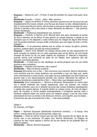www.nead.unama.br


Duquesa — Deixai-mo ver?... É lindo. E esta fita também foi vossa irmã quem vô-la
deu?
Alcoforado (À parte) — Céus!... (Alto) - Não, senhora.
Duquesa — Agora me lembra! A minha camareira queixou-se-me há pouco de que
impolidamente lhe haveis cortado uma fita que ela trazia na mão. (Desprendendo a
fita). E como essa fita era minha, não levareis a mal que eu dela me aposse de novo.
(Dá-lhe o barrete e põe a fita sobre a mesa. Momento de silêncio) — Vós partireis,
Senhor Alcoforado.
Alcoforado — Poderia eu desobedecer-vos, senhora!
Duquesa — Partireis. O Senhor rei D. Manuel abriu aos seus campeões as portas
da Ásia e derribou as da África: lá ireis ganhar as vossas esporas, e desde já vos
asseguro que eu me alegrarei a cada notícia que me chegar de algum feito brioso
que houverdes praticado, porque então conhecerei que sois digno de toda a minha
proteção.
Alcoforado — E as pequenas palmas que eu colher no campo da glória, poderei,
senhora, poderei depor aos pés da minha protetora?
Duquesa — Quem vô-lo obstará? As nossas donas ainda se não esqueceram de
sentir emoção ao aspecto de um rosto queimado pelo sol da África, de uma fronte
coroada de louros ou de um peito coberto de cicatrizes. D. Manuel é magnífico;
quando vemos uma comenda ao peito de um lidador, bem sabemos que ela
esconde uma ferida gloriosa.
Alcoforado — E para que eu não desfaleça na senda perigosa que ora vou trilhar
sozinho e sem conselhos...
Duquesa — Quereis uma memória, não é assim?
Alcoforado — Não me atrevia a pedi-la.
Duquesa (Brincando com a fita) — Dar-vos-emos uma memória, Senhor Alcoforado;
uma memória que em nossa ausência vos aconselhe e que vos diga que. assim
como estimaremos o vosso triunfo, uma ação má que praticardes nos será motivo de
grande nojo e nos desconceituará perante nós mesma. (Momento de silêncio. A
duquesa levanta-se e estende-lhe a fita). — Não é isto o que desejais possuir?
Alcoforado (Com entusiasmo) — Mouros e africanos! Atravessarei os mares para
vos ir atacar impávido nas vossas espeluncas, para vos acossar nos vossos
páramos ardentes, para vos ir desafiar da porta das vossas fortalezas espedaçando
o cajado dos vossos alarves. E quando dentre as vossas ruínas, do cimo de algum
pano de muralha, a minha espada ensangüentada e fumegante apontar para o
Ocidente rutilando sobre vós outros como um meteoro aziago, o eco do meu nome
atravessará de novo os mares e vós direis por ventura, com orgulho, que era digno...
(Caindo-lhe aos pés e tomando-lhe a fita) —- Da vossa proteção.


CENA V
Os mesmos, um Pajem

Pajem — Senhora Duquesa! (Alcoforado levanta-se confuso). — O duque, meu
senhor, manda saber de vós se lhe permitis visitar-vos.
Duquesa — Dizei ao senhor duque que sou bem feliz quando ele se digna de me
honrar com a sua presença. (O pajem sai). Senhor Alcoforado, os fidalgos da
comitiva do meu nobre esposo e senhor de ora em diante só me poderão falar no
salão do palácio.
Alcoforado — Mercê, Senhora Duquesa!

                                                                                 13
 