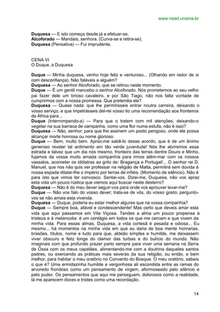 www.nead.unama.br


Duquesa — E isto começa desde já a efetuar-se.
Alcoforado — Mandais, senhora. (Curva-se e retira-se).
Duquesa (Pensativa) — Fui imprudente.


CENA VI
O Duque, a Duquesa

Duque — Minha duquesa, venho hoje feliz e venturoso... (Olhando em redor de si
com desconfiança). Não faláveis a alguém?
Duquesa — Ao senhor Alcoforado, que se retirou neste momento.
Duque — É um gentil mancebo o senhor Alcoforado. Nós prometemos ao seu velho
pai fazer dele um brioso cavaleiro, e por São Tiago, não nos falta vontade de
cumprirmos com a nossa promessa. Que pretendia ele?
Duquesa — Quase nada: que lhe permitísseis entrar noutra carreira, deixando o
vosso serviço, e que impetrásseis del-rei vosso tio uma recomendação aos fronteiros
de África para...
Duque (Interrompendo-a) — Para que o tratem com mil atenções; deixando-o
vegetar na sua barraca de campanha, como uma flor numa estufa, não é isso?
Duquesa — Não, senhor; para que lhe assinem um posto perigoso, onde ele possa
alcançar morte honrosa ou nome glorioso.
Duque — Bem, multo bem. Apraz-me sabê-lo desse acordo, que é de um ânimo
generoso revelar tal ardimento em tão verde juventude! Nós lhe abriremos essa
estrada e talvez que um dia nós mesmo, fronteiro das terras dentre Douro e Minho,
fujamos da vossa muito amada companhia para irmos além-mar com os nossos
vassalos, acometer os idólatras ao grito de: Bragança e Portugal!... O senhor rei D.
Manuel, que nos não quis ver professar na religião de Malta, permitirá sem dúvida à
nossa espada dilatar-lhe o império por terras de infiéis. (Momento de silêncio). Não é
para isto que vimos ter convosco. Sentai-vos. Dizei-me, Duquesa, não vos apraz
esta vida um pouco rústica que viemos aqui buscar neste desterro?
Duquesa — Não é do meu dever seguir-vos para onde vos aprouver levar-me?
Duque — Não vos falo do vosso dever; trata-se de vós, do vosso gosto; pergunto-
vos se não amais esta vivenda.
Duquesa — Duque, poderia eu estar melhor algures que na vossa companhia?
Duque — Sempre boa, afável e condescendente! Mas certo que deveis amar esta
vida que aqui passamos em Vila Viçosa. Tendes a alma um pouco propensa à
tristeza e à melancolia: é um contágio em todos os que me cercam e que vivem da
minha vida. Para essas almas, Duquesa, a vida cortesã é pesada e odiosa... Eu
mesmo... há momentos na minha vida em que eu daria de boa mente honrarias,
brasões, títulos, nome e tudo para que, aldeão simples e humilde, me deixassem
viver obscuro e feliz longe do clamor das turbas e do bulício do mundo. Não
imaginais com que profundo prazer parto sempre para viver uma semana na Serra
de Ossa com os meus capelães, alimentando-me com a doutrina daqueles santos
padres, ou exercendo as práticas mais severas da sua religião; ou então, e bem
melhor, para habitar o meu oratório no Convento do Bosque. O meu oratório, sabeis
o que é? Uma ermidazinha humilde e vergonhosa ali escondida entre as ramas do
arvoredo frondoso como um pensamento de virgem, aformoseado pelo silêncio e
pelo pudor. Os pensamentos que aqui me perseguem, dolorosos como a realidade,
lá me aparecem doces e tristes como uma recordação.


                                                                                   14
 