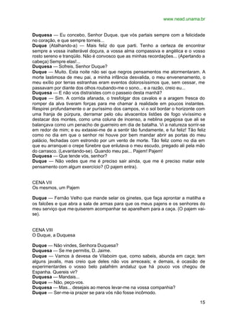 www.nead.unama.br


Duquesa — Eu concebo, Senhor Duque, que vós partais sempre com a felicidade
no coração, e que sempre torneis...
Duque (Atalhando-a) — Mais feliz do que parti. Tenho a certeza de encontrar
sempre a vossa inalterável doçura, a vossa alma compassiva e angélica e o vosso
rosto sereno e tranqüilo. Não é convosco que as minhas recordações... (Apertando a
cabeça) Sempre elas!...
Duquesa — Sofreis, Senhor Duque?
Duque — Muito. Esta noite não sei que negros pensamentos me atormentaram. A
morte lastimosa de meu pai, a minha infância desvalida, o meu envenenamento, o
meu exílio por terras estranhas eram eventos dolorosíssimos que, sem cessar, me
passavam por diante dos olhos roubando-me o sono... e a razão, creio eu...
Duquesa — E não vos distraístes com o passeio desta manhã?
Duque — Sim. A corrida afanada, o tresfolgar dos cavalos e a aragem fresca do
romper da alva tiveram forças para me chamar à realidade em poucos instantes.
Respirei profundamente o ar puríssimo dos campos, vi o sol bordar o horizonte com
uma franja de púrpura, derramar pelo céu alvacentos listões de fogo vivíssimo e
destacar dos montes, como uma coluna de incenso, a neblina pegajosa que ali se
balançava como um penacho de guerreiro em dia de batalha. Vi a natureza sorrir-se
em redor de mim; e eu extasiei-me de a sentir tão fundamente, e fui feliz! Tão feliz
como no dia em que o senhor rei houve por bem mandar abrir as portas do meu
palácio, fechadas com estrondo por um vento de morte. Tão feliz como no dia em
que eu arranquei o crepe fúnebre que enlutava o meu escudo, pregado ali pela mão
do carrasco. (Levantando-se). Quando meu pai... Pajem! Pajem!
Duquesa — Que tende vós, senhor?
Duque — Não vedes que me é preciso sair ainda, que me é preciso matar este
pensamento com algum exercício? (O pajem entra).


CENA VII
Os mesmos, um Pajem

Duque — Fernão Velho que mande selar os ginetes, que faça aprontar a matilha e
os falcões e que abra a sala de armas para que os meus pajens e os senhores do
meu serviço que me quiserem acompanhar se aparelhem para a caça. (O pajem vai-
se).


CENA VIII
O Duque, a Duquesa

Duque — Não vindes, Senhora Duquesa?
Duquesa — Se me permitis, D. Jaime.
Duque — Vamos à devesa de Vilaboim que, como sabeis, abunda em caça; tem
alguns javalis, mas creio que deles não vos arreceais; e demais, é ocasião de
experimentardes o vosso belo palafrém andaluz que há pouco vos chegou de
Espanha. Quereis vir?
Duquesa — Mandais...
Duque — Não, peço-vos.
Duquesa — Mas... desejais ao menos levar-me na vossa companhia?
Duque — Ser-me-ia prazer se para vós não fosse incômodo.

                                                                                 15
 
