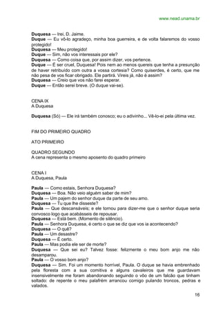 www.nead.unama.br


Duquesa — Irei, D. Jaime.
Duque — Eu vô-lo agradeço, minha boa guerreira, e de volta falaremos do vosso
protegido!
Duquesa — Meu protegido!
Duque — Sim, não vos interessais por ele?
Duquesa — Como coisa que, por assim dizer, vos pertence.
Duque — É ser cruel, Duquesa! Pois nem ao menos quereis que tenha a presunção
de haver retribuído com outra a vossa cortesia? Como quiserdes, é certo, que me
não pesa de vos ficar obrigado. Ele partirá. Vireis já, não é assim?
Duquesa — Creio que vos não farei esperar.
Duque — Então serei breve. (O duque vai-se).


CENA IX
A Duquesa

Duquesa (Só) — Ele irá também conosco; eu o adivinho... Vê-lo-ei pela última vez.


FIM DO PRIMEIRO QUADRO

ATO PRIMEIRO

QUADRO SEGUNDO
A cena representa o mesmo aposento do quadro primeiro


CENA I
A Duquesa, Paula

Paula — Como estais, Senhora Duquesa?
Duquesa — Boa. Não veio alguém saber de mim?
Paula — Um pajem do senhor duque da parte de seu amo.
Duquesa — Tu que lhe disseste?
Paula — Que descansáveis; e ele tornou para dizer-me que o senhor duque seria
convosco logo que acabásseis de repousar.
Duquesa — Está bem. (Momento de silêncio).
Paula — Senhora Duquesa, é certo o que se diz que vos ia acontecendo?
Duquesa — O quê?
Paula — Um desastre?
Duquesa — É certo.
Paula — Mas podia ele ser de morte?
Duquesa — Que sei eu? Talvez fosse: felizmente o meu bom anjo me não
desamparou.
Paula — O vosso bom anjo?
Duquesa — Sim. Foi um momento horrível, Paula. O duque se havia embrenhado
pela floresta com a sua comitiva e alguns cavaleiros que me guardavam
insensivelmente me foram abandonando seguindo o vôo de um falcão que tinham
soltado: de repente o meu palafrém arrancou comigo pulando troncos, pedras e
valados.

                                                                                16
 