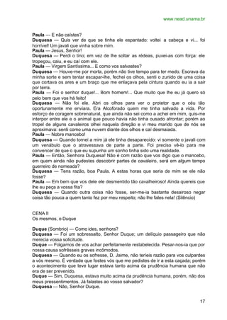 www.nead.unama.br


Paula — E não caístes?
Duquesa — Quis ver de que se tinha ele espantado: voltei a cabeça e vi... foi
horrível! Um javali que vinha sobre mim.
Paula — Jesus, Senhor!
Duquesa — Perdi o tino; em vez de lhe soltar as rédeas, puxei-as com força: ele
tropeçou, caiu, e eu caí com ele.
Paula — Virgem Santíssima... E como vos salvastes?
Duquesa — Houve-me por morta, porém não tive tempo para ter medo. Escrava da
minha sorte e sem tentar escapar-lhe, fechei os olhos, senti o zunido de uma coisa
que cortava os ares e um braço que me enlaçava pela cintura quando eu ia a sair
por terra.
Paula — Foi o senhor duque!... Bom homem!... Que muito que lhe eu já quero só
pelo bem que vos há feito!
Duquesa — Não foi ele. Abri os olhos para ver o protetor que o céu tão
oportunamente me enviara. Era Alcoforado quem me tinha salvado a vida. Por
esforço de coragem sobrenatural, que ainda não sei como a achei em mim, quis-me
interpor entre ele e o animal que pouco havia não tinha ousado afrontar; porém ao
tropel de alguns cavaleiros olhei naquela direção e vi meu marido que de nós se
aproximava: senti como uma nuvem diante dos olhos e caí desmaiada.
Paula — Nobre mancebo!
Duquesa — Quando tornei a mim já ele tinha desaparecido: vi somente o javali com
um venábulo que o atravessava de parte a parte. Foi preciso vê-lo para me
convencer de que o que eu supunha um sonho tinha sido uma realidade.
Paula — Então, Senhora Duquesa! Não é com razão que vos digo que o mancebo,
em quem ainda não pudestes descobrir partes de cavaleiro, será em algum tempo
guerreiro de nomeada?
Duquesa — Tens razão, boa Paula. A estas horas que seria de mim se ele não
fosse?
Paula — Em bem que vos dele ele desmentido tão cavalheiroso! Ainda quereis que
lhe eu peça a vossa fita?
Duquesa — Quando outra coisa não fosse, ser-me-ia bastante desairoso negar
coisa tão pouca a quem tanto fez por meu respeito; não lhe fales nela! (Silêncio)


CENA II
Os mesmos, o Duque

Duque (Sombrio) — Como ides, senhora?
Duquesa — Foi um sobressalto, Senhor Duque; um delíquio passageiro que não
merecia vossa solicitude.
Duque — Folgamos de vos achar perfeitamente restabelecida. Pesar-nos-ia que por
nossa causa sofrêsseis graves incômodos.
Duquesa — Quando eu os sofresse, D. Jaime, não teríeis razão para vos culpardes
a vós mesmo. É verdade que fostes vós que me pedistes de ir a esta caçada; porém
o acontecimento que teve lugar estava tanto acima da prudência humana que não
era de ser prevenido.
Duque — Sim, Duquesa, estava muito acima da prudência humana, porém, não dos
meus pressentimentos. Já falastes ao vosso salvador?
Duquesa — Não, Senhor Duque.


                                                                               17
 