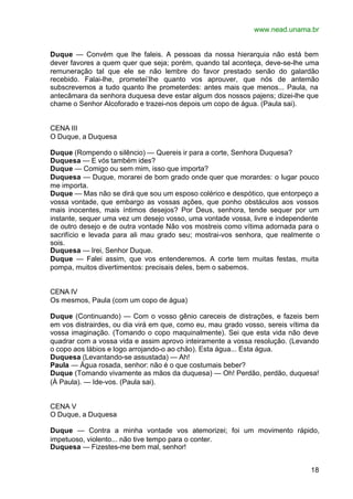 www.nead.unama.br


Duque — Convém que lhe faleis. A pessoas da nossa hierarquia não está bem
dever favores a quem quer que seja; porém, quando tal aconteça, deve-se-lhe uma
remuneração tal que ele se não lembre do favor prestado senão do galardão
recebido. Falai-lhe, prometei-lhe quanto vos aprouver, que nós de antemão
subscrevemos a tudo quanto lhe prometerdes: antes mais que menos... Paula, na
antecâmara da senhora duquesa deve estar algum dos nossos pajens; dizei-lhe que
chame o Senhor Alcoforado e trazei-nos depois um copo de água. (Paula sai).


CENA III
O Duque, a Duquesa

Duque (Rompendo o silêncio) — Quereis ir para a corte, Senhora Duquesa?
Duquesa — E vós também ides?
Duque — Comigo ou sem mim, isso que importa?
Duquesa — Duque, morarei de bom grado onde quer que morardes: o lugar pouco
me importa.
Duque — Mas não se dirá que sou um esposo colérico e despótico, que entorpeço a
vossa vontade, que embargo as vossas ações, que ponho obstáculos aos vossos
mais inocentes, mais íntimos desejos? Por Deus, senhora, tende sequer por um
instante, sequer uma vez um desejo vosso, uma vontade vossa, livre e independente
de outro desejo e de outra vontade Não vos mostreis como vítima adornada para o
sacrifício e levada para ali mau grado seu; mostrai-vos senhora, que realmente o
sois.
Duquesa — Irei, Senhor Duque.
Duque — Falei assim, que vos entenderemos. A corte tem muitas festas, muita
pompa, muitos divertimentos: precisais deles, bem o sabemos.


CENA IV
Os mesmos, Paula (com um copo de água)

Duque (Continuando) — Com o vosso gênio careceis de distrações, e fazeis bem
em vos distrairdes, ou dia virá em que, como eu, mau grado vosso, sereis vítima da
vossa imaginação. (Tomando o copo maquinalmente). Sei que esta vida não deve
quadrar com a vossa vida e assim aprovo inteiramente a vossa resolução. (Levando
o copo aos lábios e logo arrojando-o ao chão). Esta água... Esta água.
Duquesa (Levantando-se assustada) — Ah!
Paula — Água rosada, senhor: não é o que costumais beber?
Duque (Tomando vivamente as mãos da duquesa) — Oh! Perdão, perdão, duquesa!
(À Paula). — Ide-vos. (Paula sai).


CENA V
O Duque, a Duquesa

Duque — Contra a minha vontade vos atemorizei; foi um movimento rápido,
impetuoso, violento... não tive tempo para o conter.
Duquesa — Fizestes-me bem mal, senhor!


                                                                               18
 