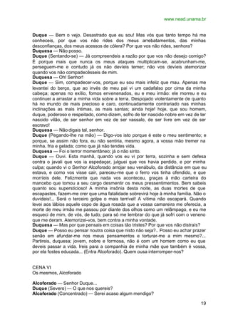 www.nead.unama.br


Duque — Bem o vejo. Desastrado que eu sou! Mas vós que tanto tempo há me
conheceis, por que vos não rides dos meus arrebatamentos, das minhas
desconfianças, dos meus acessos de cólera? Por que vos não rides, senhora?
Duquesa — Não posso.
Duque (Sentando-se) — Já compreendeis a razão por que vos não desejo comigo?
É porque mais que nunca os meus ataques multiplicam-se, acabrunham-me,
perseguem-me e contudo já os não devíeis temer; não vos devíeis atemorizar
quando vos não compadecêsseis de mim.
Duquesa — Oh! Senhor!
Duque — Sim, compadecer-vos, porque eu sou mais infeliz que mau. Apenas me
levantei do berço, que ao invés de meu pai vi um cadafalso por cima da minha
cabeça; apenas no exílio, fomos envenenados, eu e meu irmão: ele morreu e eu
continuei a arrastar a minha vida sobre a terra. Despojado violentamente de quanto
há no mundo de mais precioso e caro, continuadamente contrariado nas minhas
inclinações as mais íntimas, as mais santas; ainda hoje! hoje, que sou homem,
duque, poderoso e respeitado, como dizem, sofro de ter nascido nobre em vez de ter
nascido vilão, de ser senhor em vez de ser vassalo, de ser livre em vez de ser
escravo!
Duquesa — Não digais tal, senhor.
Duque (Pegando-lhe na mão) — Digo-vos isto porque é este o meu sentimento; e
porque, se assim não fora, eu não sentiria, mesmo agora, a vossa mão tremer na
minha, fria e gelada; como que já não tendes vida.
Duquesa — Foi o terror momentâneo; já o não sinto.
Duque — Ouvi. Esta manhã, quando vos eu vi por terra, sozinha e sem defesa
contra o javali que vos ia espedaçar, julguei que vos havia perdido, e por minha
culpa; quando vi o Senhor Alcoforado arrojar seu venábulo, da distância em que eu
estava, e como vos visse cair, pareceu-me que o ferro vos tinha ofendido, e que
morríeis dele. Felizmente que nada vos aconteceu, graças à mão carteira do
mancebo que tomou a seu cargo desmentir os meus pressentimentos. Bem sabeis
quanto sou supersticioso! A minha insônia desta noite, as duas mortes de que
escapastes, fazem-me crer que uma fatalidade sobrevirá hoje à minha família. Não o
duvideis!... Será o terceiro golpe o mais terrível! A vítima não escapará. Quando
levei aos lábios aquele copo de água rosada que a vossa camareira me oferecia, a
morte de meu irmão me passou por diante dos olhos como um relâmpago, e eu me
esqueci de mim, de vós, de tudo, para só me lembrar do que já sofri com o veneno
que me deram. Atemorizei-vos, bem contra a minha vontade.
Duquesa — Mas por que pensais em coisas tão tristes? Por que vos não distraís?
Duque — Posso eu pensar noutra coisa que nisto não seja?.. Posso eu achar prazer
senão em afundar-me nos meus pensamentos e torturar-me a mim mesmo?...
Partireis, duquesa; jovem, nobre e formosa, não é com um homem como eu que
deveis passar a vida. Ireis para a companhia de minha mãe que também é vossa,
por ela fostes educada... (Entra Alcoforado). Quem ousa interromper-nos?


CENA VI
Os mesmos, Alcoforado

Alcoforado — Senhor Duque...
Duque (Severo) — O que nos quereis?
Alcoforado (Concentrado) — Serei acaso algum mendigo?

                                                                               19
 