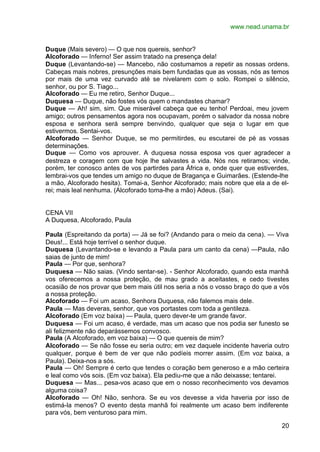 www.nead.unama.br


Duque (Mais severo) — O que nos quereis, senhor?
Alcoforado — Inferno! Ser assim tratado na presença dela!
Duque (Levantando-se) — Mancebo, não costumamos a repetir as nossas ordens.
Cabeças mais nobres, presunções mais bem fundadas que as vossas, nós as temos
por mais de uma vez curvado até se nivelarem com o solo. Rompei o silêncio,
senhor, ou por S. Tiago...
Alcoforado — Eu me retiro, Senhor Duque...
Duquesa — Duque, não fostes vós quem o mandastes chamar?
Duque — Ah! sim, sim. Que miserável cabeça que eu tenho! Perdoai, meu jovem
amigo; outros pensamentos agora nos ocupavam, porém o salvador da nossa nobre
esposa e senhora será sempre benvindo, qualquer que seja o lugar em que
estivermos. Sentai-vos.
Alcoforado — Senhor Duque, se mo permitirdes, eu escutarei de pé as vossas
determinações.
Duque — Como vos aprouver. A duquesa nossa esposa vos quer agradecer a
destreza e coragem com que hoje lhe salvastes a vida. Nós nos retiramos; vinde,
porém, ter conosco antes de vos partirdes para África e, onde quer que estiverdes,
lembrai-vos que tendes um amigo no duque de Bragança e Guimarães. (Estende-lhe
a mão, Alcoforado hesita). Tomai-a, Senhor Alcoforado; mais nobre que ela a de el-
rei; mais leal nenhuma. (Alcoforado toma-lhe a mão) Adeus. (Sai).


CENA VII
A Duquesa, Alcoforado, Paula

Paula (Espreitando da porta) — Já se foi? (Andando para o meio da cena). — Viva
Deus!... Está hoje terrível o senhor duque.
Duquesa (Levantando-se e levando a Paula para um canto da cena) —Paula, não
saias de junto de mim!
Paula — Por que, senhora?
Duquesa — Não saias. (Vindo sentar-se). - Senhor Alcoforado, quando esta manhã
vos oferecemos a nossa proteção, de mau grado a aceitastes, e cedo tivestes
ocasião de nos provar que bem mais útil nos seria a nós o vosso braço do que a vós
a nossa proteção.
Alcoforado — Foi um acaso, Senhora Duquesa, não falemos mais dele.
Paula — Mas deveras, senhor, que vos portastes com toda a gentileza.
Alcoforado (Em voz baixa) — Paula, quero dever-te um grande favor.
Duquesa — Foi um acaso, é verdade, mas um acaso que nos podia ser funesto se
ali felizmente não deparássemos convosco.
Paula (A Alcoforado, em voz baixa) — O que quereis de mim?
Alcoforado — Se não fosse eu seria outro; em vez daquele incidente haveria outro
qualquer, porque é bem de ver que não podíeis morrer assim. (Em voz baixa, a
Paula). Deixa-nos a sós.
Paula — Oh! Sempre é certo que tendes o coração bem generoso e a mão certeira
e leal como vós sois. (Em voz baixa). Ela pediu-me que a não deixasse; tentarei.
Duquesa — Mas... pesa-vos acaso que em o nosso reconhecimento vos devamos
alguma coisa?
Alcoforado — Oh! Não, senhora. Se eu vos devesse a vida haveria por isso de
estimá-la menos? O evento desta manhã foi realmente um acaso bem indiferente
para vós, bem venturoso para mim.

                                                                               20
 